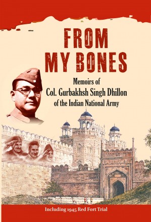 FROM MY BONES: Memoirs of Col. Gurbakhsh Singh Dhillon of the Indian National Army (Including 1945 Red Fort Trial)